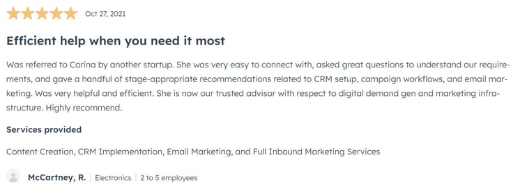 Efficient help when you need it most Was referred to Corina by another startup. She was very easy to connect with, asked great questions to understand our requirements, and gave a handful of stage-appropriate recommendations related to CRM setup, campaign workflows, and email marketing. Was very helpful and efficient. She is now our trusted advisor with respect to digital demand gen and marketing infrastructure. Highly recommend.