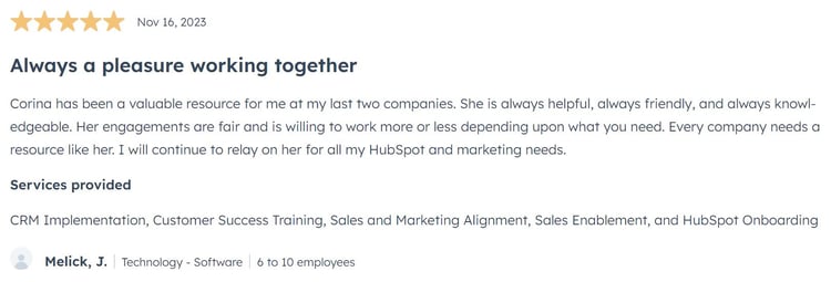 Always a pleasure working together Corina has been a valuable resource for me at my last two companies. She is always helpful, always friendly, and always knowledgeable. Her engagements are fair and is willing to work more or less depending upon what you need. Every company needs a resource like her. I will continue to relay on her for all my HubSpot and marketing needs.