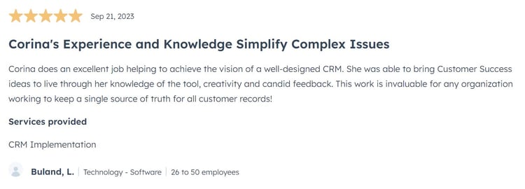 Corina's Experience and Knowledge Simplify Complex Issues Corina does an excellent job helping to achieve the vision of a well-designed CRM. She was able to bring Customer Success ideas to live through her knowledge of the tool, creativity and candid feedback. This work is invaluable for any organization working to keep a single source of truth for all customer records!